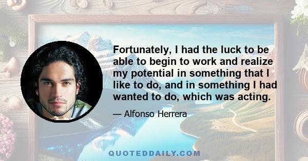 Fortunately, I had the luck to be able to begin to work and realize my potential in something that I like to do, and in something I had wanted to do, which was acting.