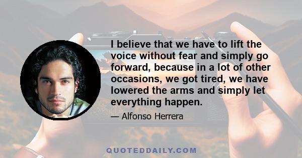 I believe that we have to lift the voice without fear and simply go forward, because in a lot of other occasions, we got tired, we have lowered the arms and simply let everything happen.