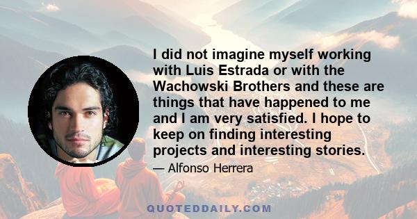 I did not imagine myself working with Luis Estrada or with the Wachowski Brothers and these are things that have happened to me and I am very satisfied. I hope to keep on finding interesting projects and interesting