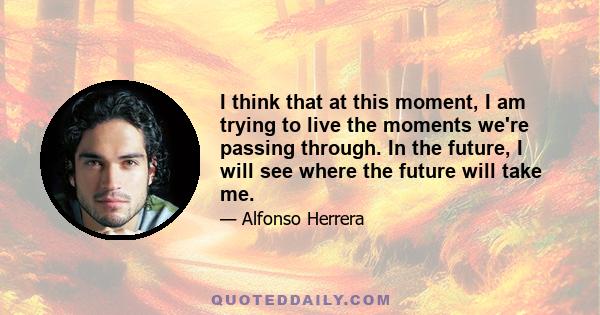 I think that at this moment, I am trying to live the moments we're passing through. In the future, I will see where the future will take me.