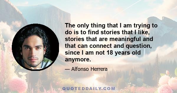 The only thing that I am trying to do is to find stories that I like, stories that are meaningful and that can connect and question, since I am not 18 years old anymore.