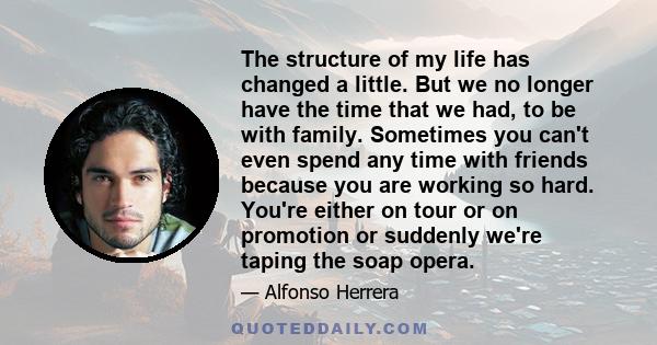 The structure of my life has changed a little. But we no longer have the time that we had, to be with family. Sometimes you can't even spend any time with friends because you are working so hard. You're either on tour