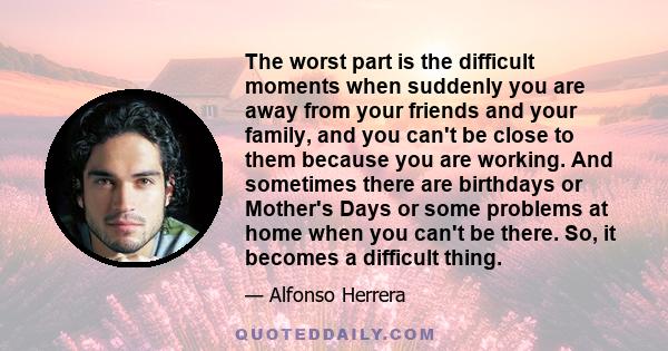 The worst part is the difficult moments when suddenly you are away from your friends and your family, and you can't be close to them because you are working. And sometimes there are birthdays or Mother's Days or some