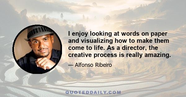 I enjoy looking at words on paper and visualizing how to make them come to life. As a director, the creative process is really amazing.