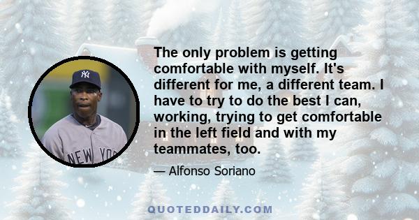 The only problem is getting comfortable with myself. It's different for me, a different team. I have to try to do the best I can, working, trying to get comfortable in the left field and with my teammates, too.