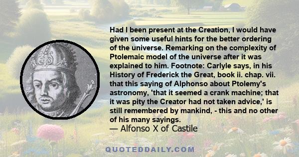 Had I been present at the Creation, I would have given some useful hints for the better ordering of the universe. Remarking on the complexity of Ptolemaic model of the universe after it was explained to him. Footnote: