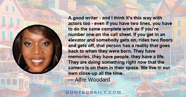 A good writer - and I think it's this way with actors too - even if you have two lines, you have to do the same complete work as if you're number one on the call sheet. If you get in an elevator and somebody gets on,