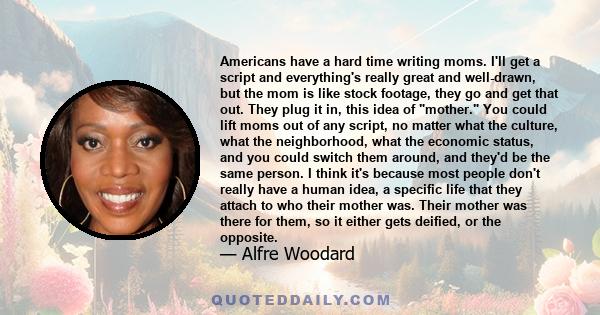 Americans have a hard time writing moms. I'll get a script and everything's really great and well-drawn, but the mom is like stock footage, they go and get that out. They plug it in, this idea of mother. You could lift