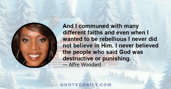 And I communed with many different faiths and even when I wanted to be rebellious I never did not believe in Him. I never believed the people who said God was destructive or punishing.