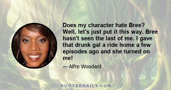 Does my character hate Bree? Well, let's just put it this way. Bree hasn't seen the last of me. I gave that drunk gal a ride home a few episodes ago and she turned on me!