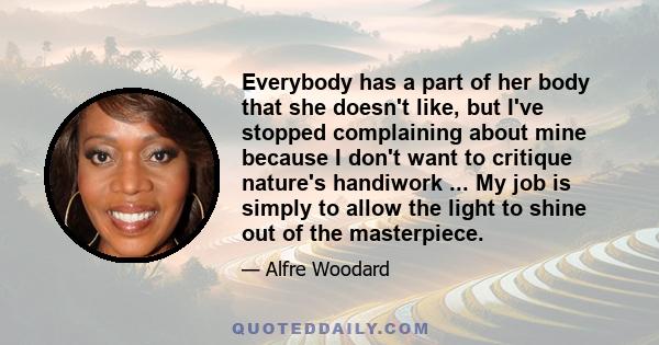 Everybody has a part of her body that she doesn't like, but I've stopped complaining about mine because I don't want to critique nature's handiwork ... My job is simply to allow the light to shine out of the masterpiece.