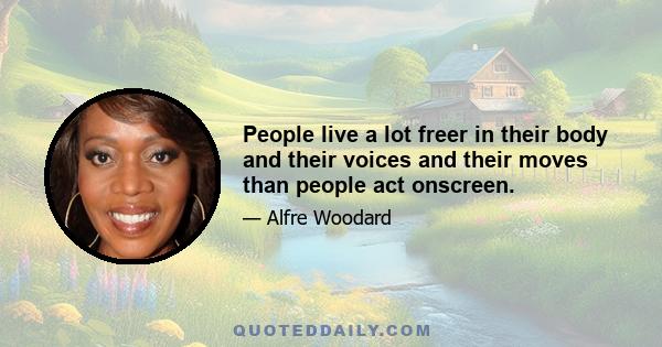 People live a lot freer in their body and their voices and their moves than people act onscreen.