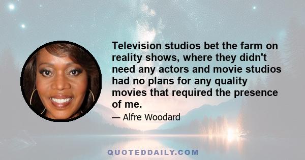 Television studios bet the farm on reality shows, where they didn't need any actors and movie studios had no plans for any quality movies that required the presence of me.