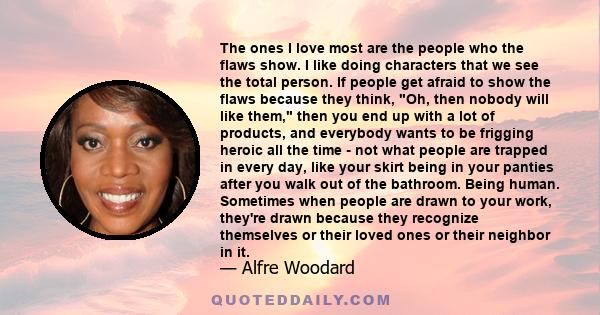 The ones I love most are the people who the flaws show. I like doing characters that we see the total person. If people get afraid to show the flaws because they think, Oh, then nobody will like them, then you end up