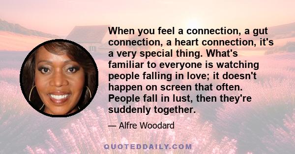 When you feel a connection, a gut connection, a heart connection, it's a very special thing. What's familiar to everyone is watching people falling in love; it doesn't happen on screen that often. People fall in lust,