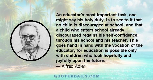 An educator's most important task, one might say his holy duty, is to see to it that no child is discouraged at school, and that a child who enters school already discouraged regains his self-confidence through his