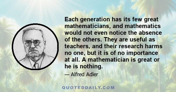 Each generation has its few great mathematicians, and mathematics would not even notice the absence of the others. They are useful as teachers, and their research harms no one, but it is of no importance at all. A