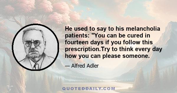 He used to say to his melancholia patients: You can be cured in fourteen days if you follow this prescription.Try to think every day how you can please someone.