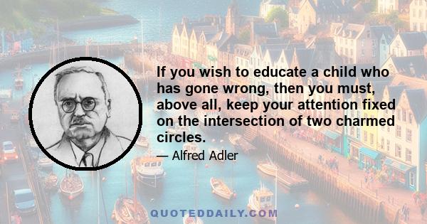 If you wish to educate a child who has gone wrong, then you must, above all, keep your attention fixed on the intersection of two charmed circles.