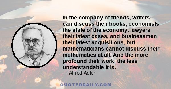 In the company of friends, writers can discuss their books, economists the state of the economy, lawyers their latest cases, and businessmen their latest acquisitions, but mathematicians cannot discuss their mathematics 