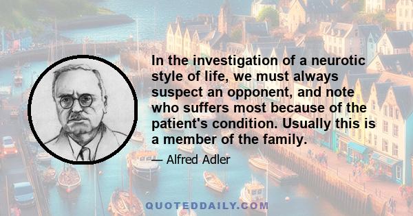 In the investigation of a neurotic style of life, we must always suspect an opponent, and note who suffers most because of the patient's condition. Usually this is a member of the family.