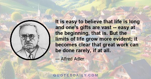 It is easy to believe that life is long and one's gifts are vast -- easy at the beginning, that is. But the limits of life grow more evident; it becomes clear that great work can be done rarely, if at all.