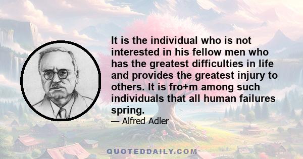 It is the individual who is not interested in his fellow men who has the greatest difficulties in life and provides the greatest injury to others. It is fro+m among such individuals that all human failures spring.