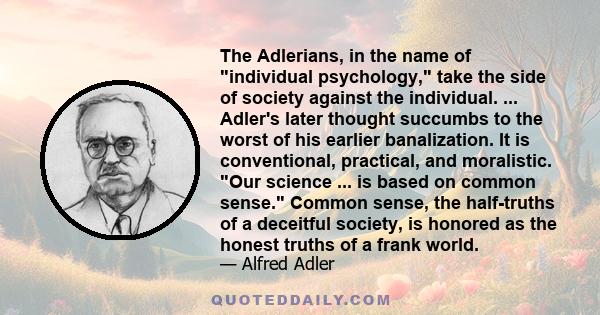 The Adlerians, in the name of individual psychology, take the side of society against the individual. ... Adler's later thought succumbs to the worst of his earlier banalization. It is conventional, practical, and