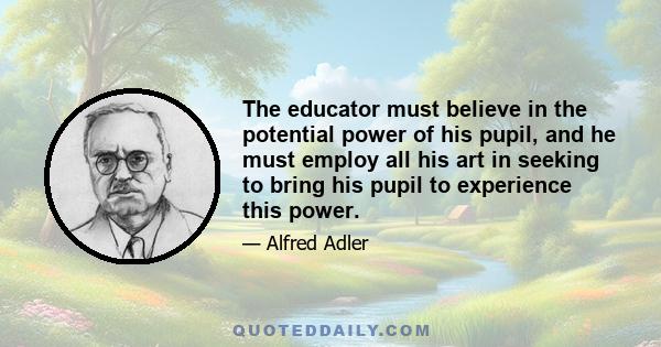 The educator must believe in the potential power of his pupil, and he must employ all his art in seeking to bring his pupil to experience this power.