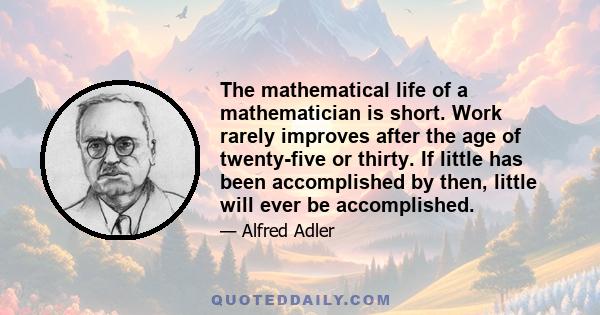 The mathematical life of a mathematician is short. Work rarely improves after the age of twenty-five or thirty. If little has been accomplished by then, little will ever be accomplished.