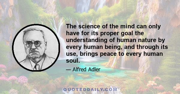 The science of the mind can only have for its proper goal the understanding of human nature by every human being, and through its use, brings peace to every human soul.