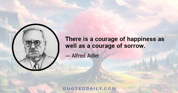 There is a courage of happiness as well as a courage of sorrow.