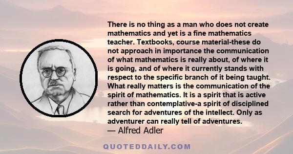 There is no thing as a man who does not create mathematics and yet is a fine mathematics teacher. Textbooks, course material-these do not approach in importance the communication of what mathematics is really about, of