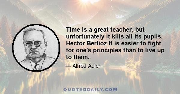 Time is a great teacher, but unfortunately it kills all its pupils. Hector Berlioz It is easier to fight for one's principles than to live up to them.