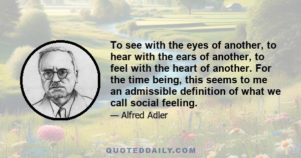 To see with the eyes of another, to hear with the ears of another, to feel with the heart of another. For the time being, this seems to me an admissible definition of what we call social feeling.