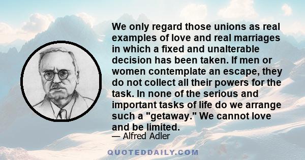 We only regard those unions as real examples of love and real marriages in which a fixed and unalterable decision has been taken. If men or women contemplate an escape, they do not collect all their powers for the task. 