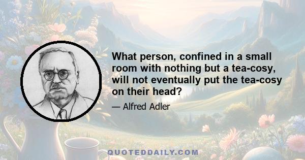 What person, confined in a small room with nothing but a tea-cosy, will not eventually put the tea-cosy on their head?