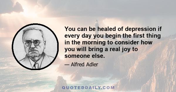 You can be healed of depression if every day you begin the first thing in the morning to consider how you will bring a real joy to someone else.