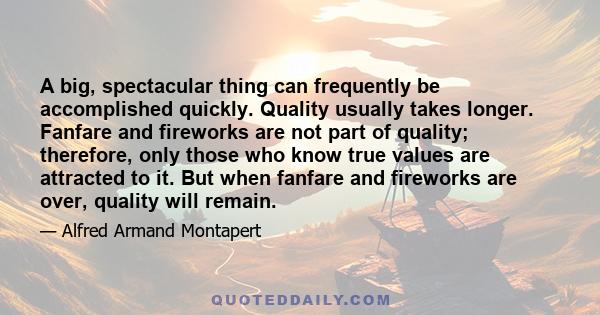 A big, spectacular thing can frequently be accomplished quickly. Quality usually takes longer. Fanfare and fireworks are not part of quality; therefore, only those who know true values are attracted to it. But when