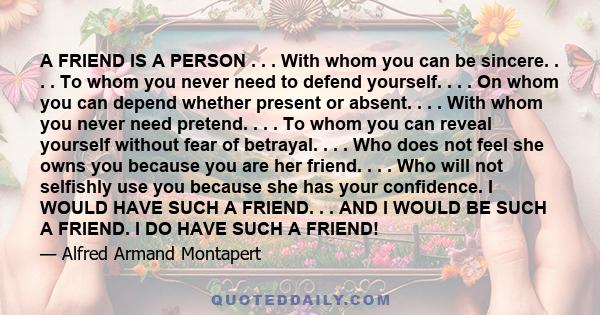 A FRIEND IS A PERSON . . . With whom you can be sincere. . . . To whom you never need to defend yourself. . . . On whom you can depend whether present or absent. . . . With whom you never need pretend. . . . To whom you 