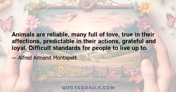 Animals are reliable, many full of love, true in their affections, predictable in their actions, grateful and loyal. Difficult standards for people to live up to.