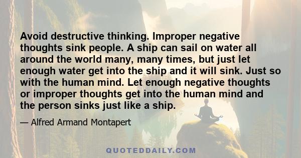 Avoid destructive thinking. Improper negative thoughts sink people. A ship can sail on water all around the world many, many times, but just let enough water get into the ship and it will sink. Just so with the human