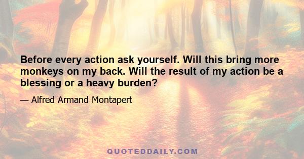 Before every action ask yourself. Will this bring more monkeys on my back. Will the result of my action be a blessing or a heavy burden?