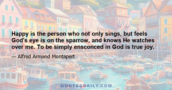 Happy is the person who not only sings, but feels God's eye is on the sparrow, and knows He watches over me. To be simply ensconced in God is true joy.