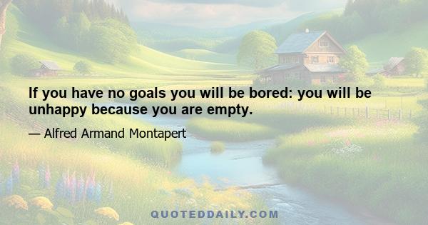 If you have no goals you will be bored: you will be unhappy because you are empty.