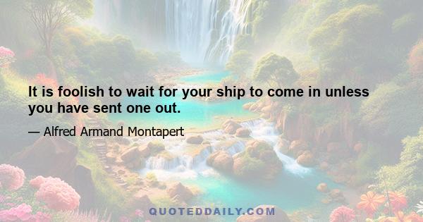 It is foolish to wait for your ship to come in unless you have sent one out.