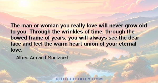 The man or woman you really love will never grow old to you. Through the wrinkles of time, through the bowed frame of years, you will always see the dear face and feel the warm heart union of your eternal love.