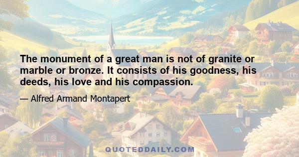 The monument of a great man is not of granite or marble or bronze. It consists of his goodness, his deeds, his love and his compassion.