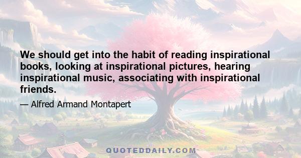 We should get into the habit of reading inspirational books, looking at inspirational pictures, hearing inspirational music, associating with inspirational friends.