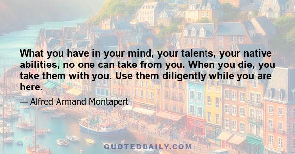 What you have in your mind, your talents, your native abilities, no one can take from you. When you die, you take them with you. Use them diligently while you are here.